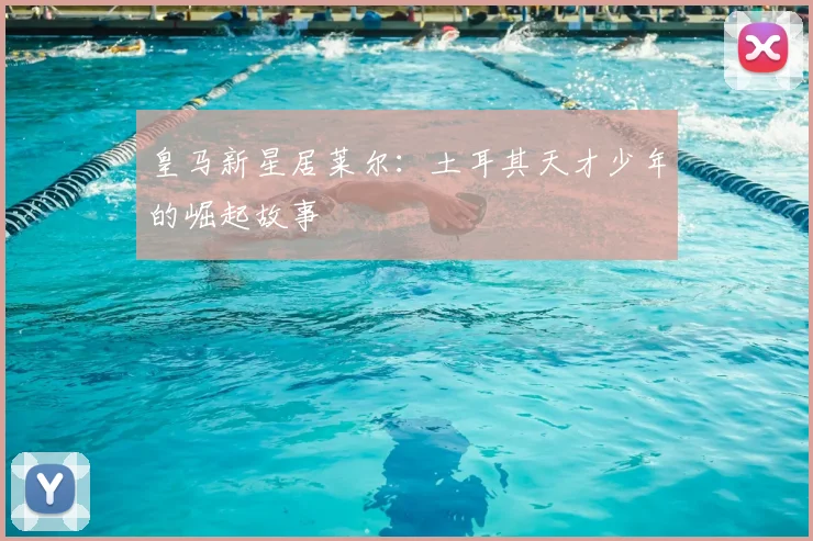 皇马新星居莱尔:土耳其天才少年的崛起故事