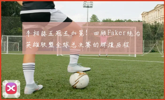 李相赫五冠王加冕！回顾Faker统治英雄联盟全球总决赛的辉煌历程