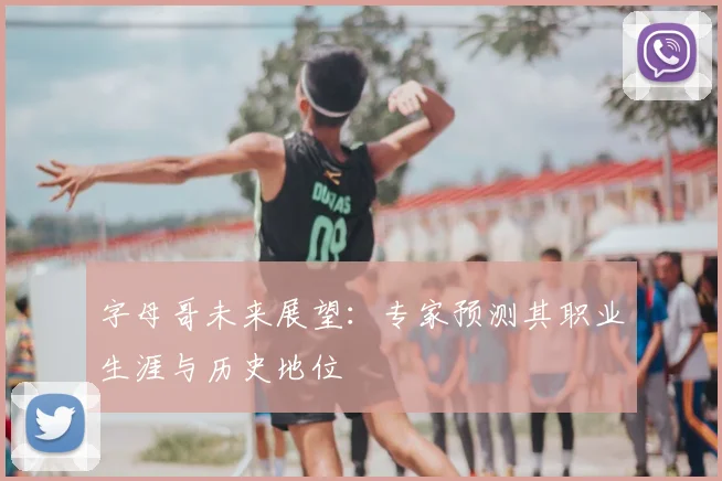 字母哥未来展望：专家预测其职业生涯与历史地位