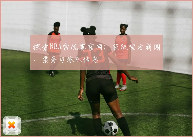 探索NBA常规赛官网：获取官方新闻、票务与球队信息