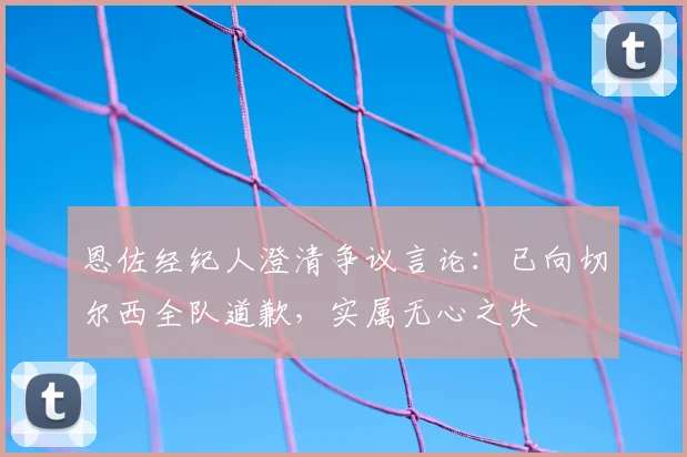 恩佐经纪人澄清争议言论：已向切尔西全队道歉，实属无心之失