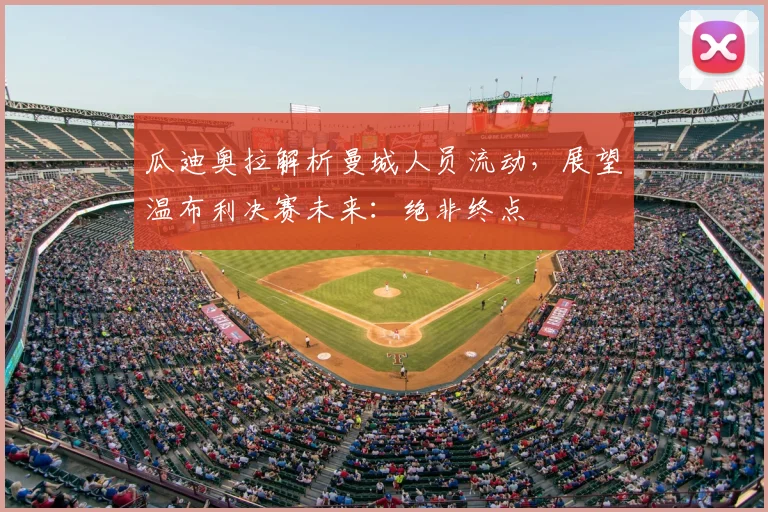 瓜迪奥拉解析曼城人员流动，展望温布利决赛未来：绝非终点